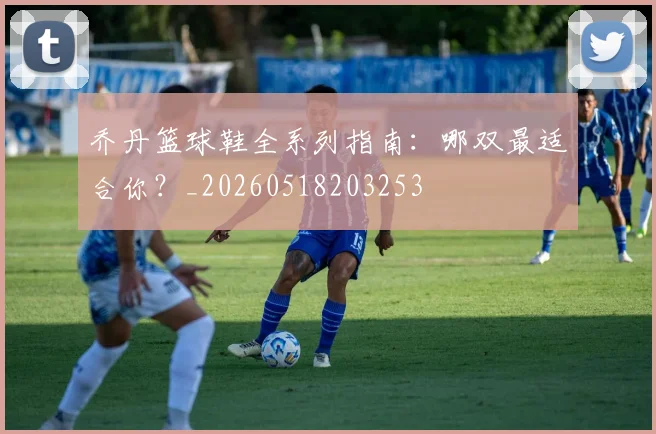 乔丹篮球鞋全系列指南:哪双最适合你?_20260518203253