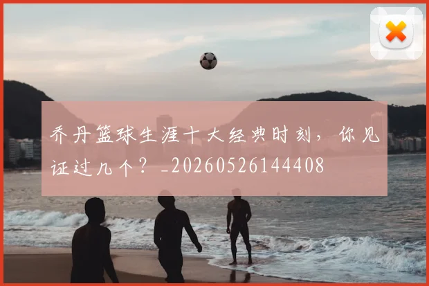 乔丹篮球生涯十大经典时刻，你见证过几个？_20260526144408