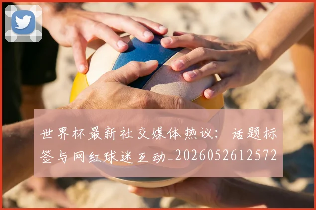 世界杯最新社交媒体热议:话题标签与网红球迷互动_20260526125723