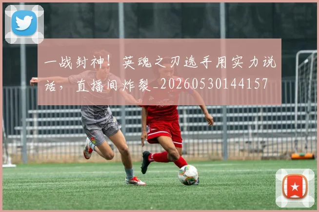 一战封神！英魂之刃选手用实力说话，直播间炸裂_20260530144157