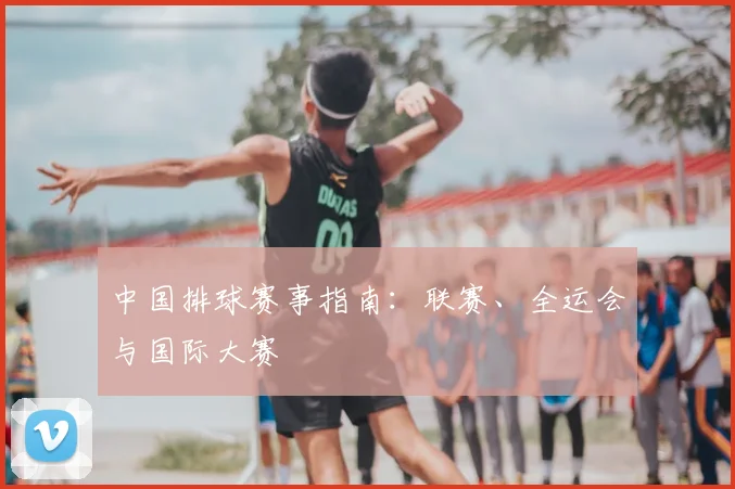 中国排球赛事指南：联赛、全运会与国际大赛