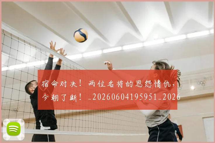 宿命对决!两位名将的恩怨情仇,今朝了断!_20260604195951_20260707144814