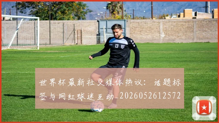 世界杯最新社交媒体热议:话题标签与网红球迷互动_20260526125723