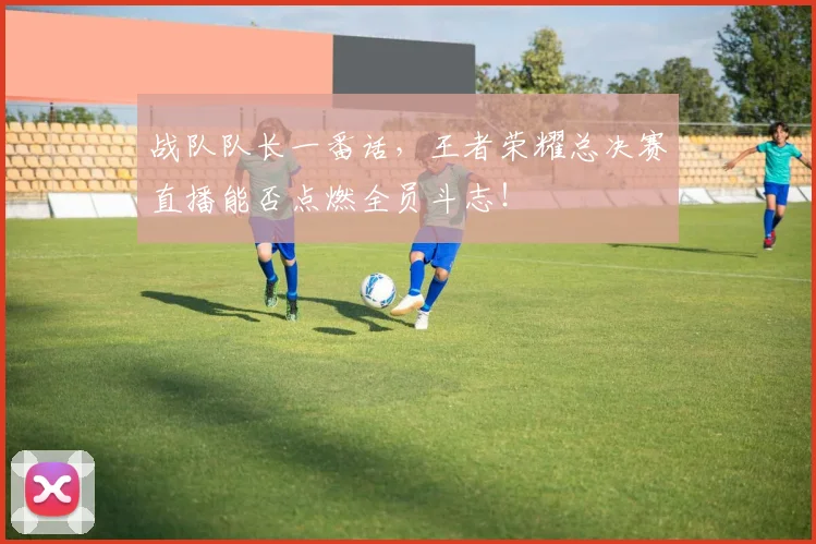 战队队长一番话,王者荣耀总决赛直播能否点燃全员斗志!