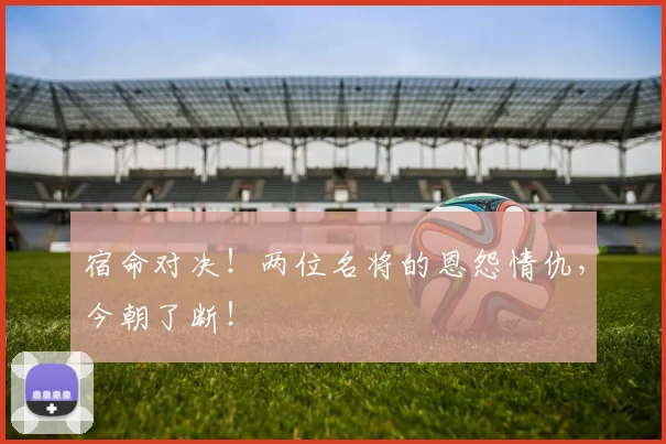 宿命对决!两位名将的恩怨情仇,今朝了断!