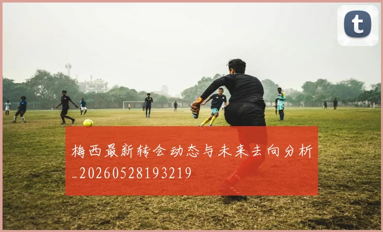 梅西最新转会动态与未来去向分析_20260528193219