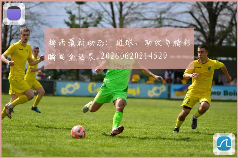 梅西最新动态：进球、助攻与精彩瞬间全记录_20260620214529
