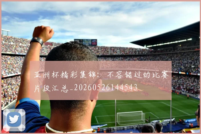 亚洲杯精彩集锦:不容错过的比赛片段汇总_20260526144543