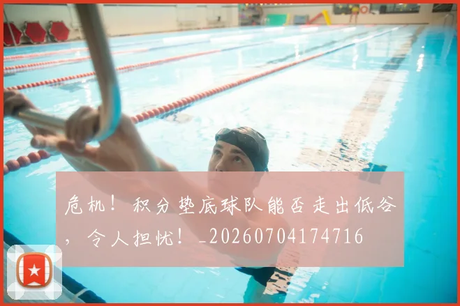 危机！积分垫底球队能否走出低谷，令人担忧！_20260704174716