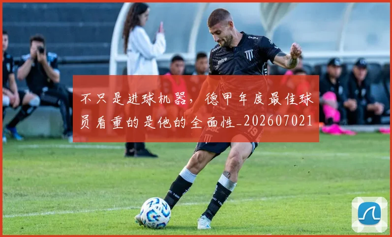 不只是进球机器,德甲年度最佳球员看重的是他的全面性_20260702174554